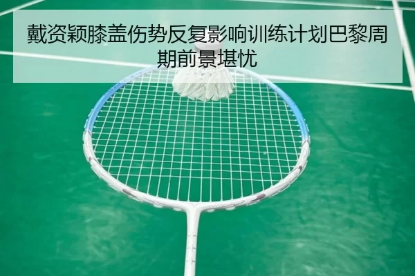 戴资颖膝盖伤势反复影响训练计划巴黎周期前景堪忧